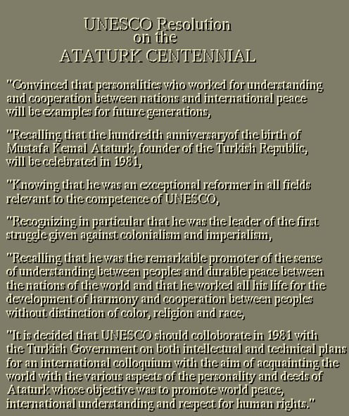 
Convinced that personalities who worked for understanding
and cooperation between nations and international peace
will be examples for future generations,
Recalling that the hundredth anniversaryof the birth of 
Mustafa Kemal Atat&uuml;rk, founder of the Turkish Republic,
will be celebrated in 1981,
Knowing that he was an exceptional reformer in all fields
relevant to the competence of UNESCO,
Recognizing in particular that he was the leader of the first
struggle given against colonialism and imperialism,
Recalling that he was the remarkable promoter of the sense
of understanding between peoples and durable peace between
the nations of the world and that he worked all his life for the 
development of harmony and cooperation between peoples
without distinction of color, religion and race,
It is decided that UNESCO should colloborate in 1981 with 
the Turkish Government on both intellectual and technical plans
for an international colloquium with the aim of acquainting the
world with the various aspects of the personality and deeds of
Atat&uuml;rk whose objective was to promote world peace, 
international understanding and respect for human rights.
