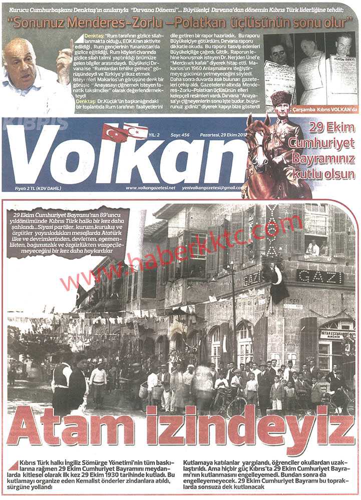 <p>ŞİMDİ KIBRIS’TA OLMAK VARDI… HÜSEYİN MÜMTAZ</p>
<p>Bu günkü (29 Ekim 2012) KIBRIS VOLKAN gazetesinden aldığımız ilişikteki fotoğrafa lütfen dikkatle bakın.
29 Ekim 1930 günü Lefkoşa sokaklarını gösteriyor.
Fotoğrafın altındaki yazı aynen şöyle;
“Kıbrıs Türk halkı İngiliz Sömürge Yönetiminin tüm baskılarına rağmen 29 Ekim Cumhuriyet bayramını meydanlarda kitlesel olarak ilk kez 29 Ekim 1930 tarihinde kutladı. Bu kutlamayı organize eden Kemalist önderler zindanlara atıldı, sürgüne yollandı.
Kutlamaya katılanlar yargılandı, öğrenciler okullardan uzaklaştırıldı. Ama hiçbir güç Kıbrıs’ta 29 Ekim Cumhuriyet Bayramı’nın kutlamasını engelleyemedi. Bundan sonra da engelleyemeyecek. 29 Ekim Cumhuriyet Bayramı bu topraklarda sonsuza dek kutlanacak”.</p>
<p>Kapak olsun.
Zaten gazete de olduğu gibi bütün ilk sayfasına kapak yapmış bu haberi. 29 Ekim 2012</p>
<p>57’İNCİ ALAY HER YERDE HEPİMİZ 57’İNCİ ALAYIN NEFERİYİZ</p> - volkan
