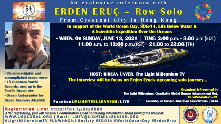 An exclusive interview with ERDEN ERUÇ - Row SoloFrom Crescent City to Hong Kong in support of SDG-14 Please join us via Zoom platform. (Flyer is attached.)WHEN: On SUNDAY, JUNE 13, 2021TIME: 2:00p.m. - 3:00p.m. (EDT) | 11:00a.m. - 12:00p.m. (PST) | 21:00 - 22:00 (TR)ERDEN ERUÇ• Circumnavigator and accomplished ocean rower• 15 Guinness World Records, next up is the Pacific Ocean row• Ocean Ambassador for Ocean Recovery Alliance - erden eruc
