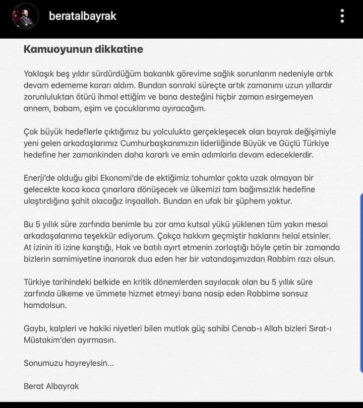 “Kamuoyunun dikkatine
Yaklaşık beş yıldır sürdürdüğüm bakanlık görevime sağlık sorunları nedeniyle artık devam edememe kararı aldım. Bundan sonraki süreçte artık zamanımı uzun yıllardır zorunluluktan ötürü ihmal ettiğim ve bana desteğini hiçbir zaman esirgemeyen annem, babam, eşim ve çocuklarıma ayıracağım.
Çok büyük hedefine çıktığınız bu yolculukta, gerçekleşecek olan bayrak değişimiyle yeni gelen arkadaşlarımız, Cumhurbaşkanımızın liderliğinde Büyük ve Güçlü Türkiye hedefine her zamankinden daha kararlı ve emin adımlarla devam edeceklerdir.
Enerjide olduğu gibi Ekonomide de ektiğimiz tohumlar çok da uzak olmayan bir gelecekte koca koca çınarlara dönüşecek ve ülkemizi tam bağımsızlık hedefine ulaştırdığına şahit olacağız inşallah. Bundan en ufak bir şüphem yoktur.
Bu 5 yıllık süre zarfında benimle bu zor ama kutsal yükü yüklenen tüm yakın mesai arkadaşlarıma teşekkür ediyorum. Çokça hakkım geçmiştir, haklarını helal etsinler. At izinin it izine karıştığı, Hak ve batılı ayırt etmenin zorlaştığı böyle çetin bir zamanda bizlerin samimiyetine inanarak dua eden her bir vatandaşımızdan Rabbim razı olsun.
Türkiye tarihindeki belki de en kritik dönemlerden sayılacak olan bu 5 yıllık süre zarfında ülkeme ve ümmete hizmet etmeyi bana nasip eden Rabbime sonsuz hamdolsun.
Gaybı, kalpleri ve hakiki niyetleri bilen mutlak güç sahibi Cenab'-ı Allah, bizleri Sırat-ı Müstakimden ayırmasın.
Sonumuzu hayreylesin…
Berat Albayrak”